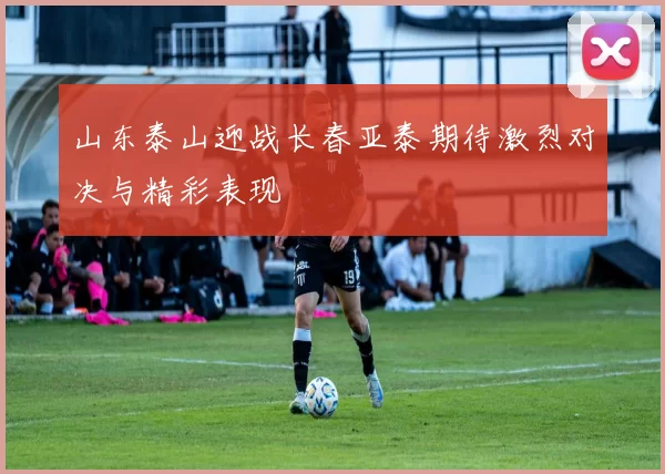 山东泰山迎战长春亚泰期待激烈对决与精彩表现