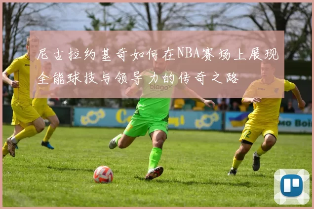 尼古拉约基奇如何在NBA赛场上展现全能球技与领导力的传奇之路