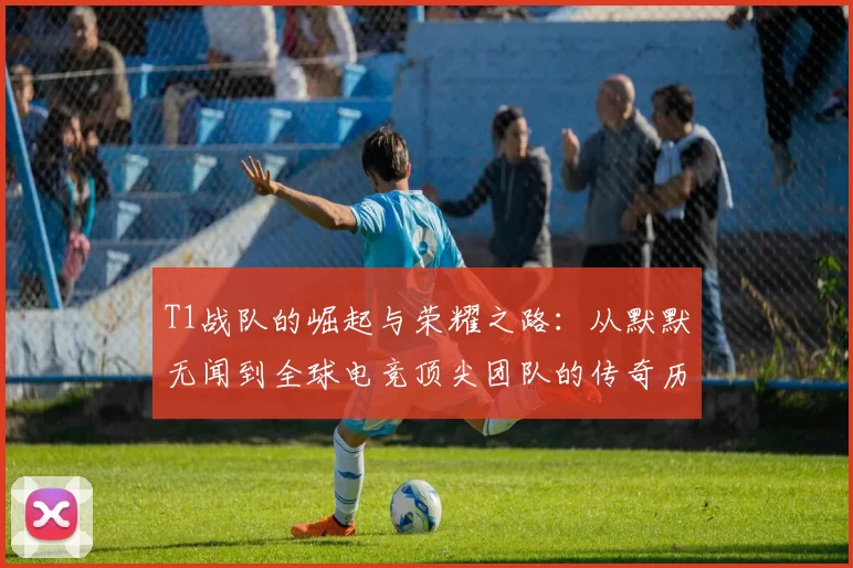 T1战队的崛起与荣耀之路：从默默无闻到全球电竞顶尖团队的传奇历程