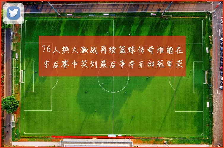 76人热火激战再续篮球传奇谁能在季后赛中笑到最后争夺东部冠军荣耀