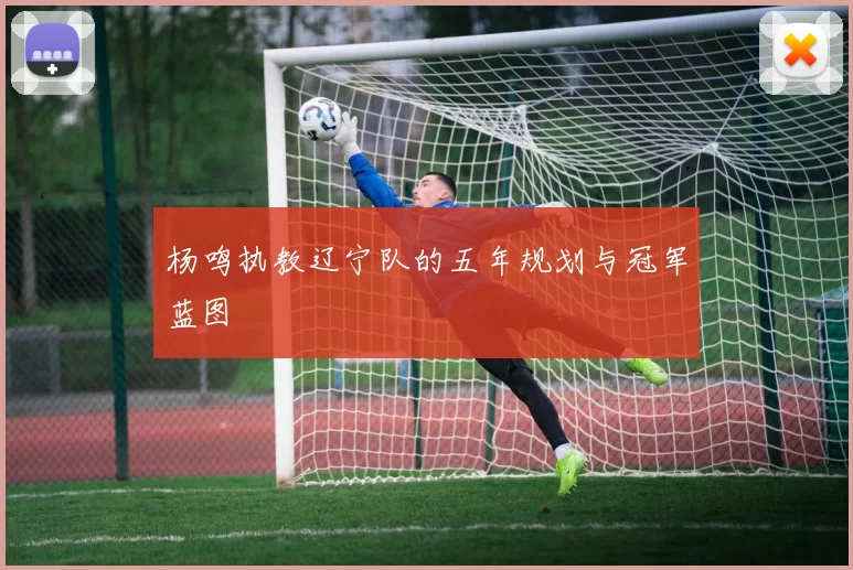 杨鸣执教辽宁队的五年规划与冠军蓝图