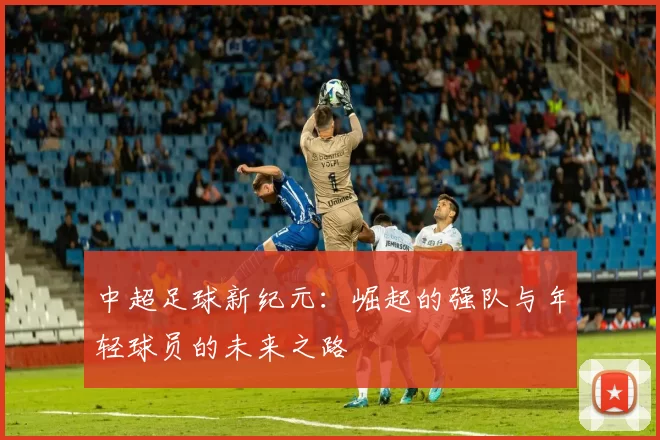 中超足球新纪元：崛起的强队与年轻球员的未来之路