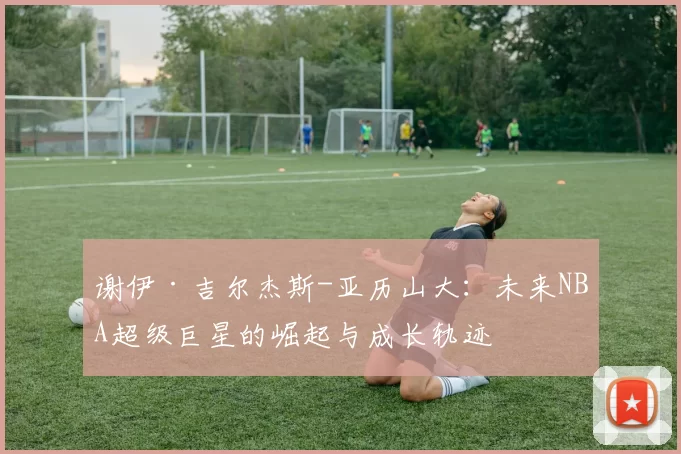 谢伊·吉尔杰斯-亚历山大：未来NBA超级巨星的崛起与成长轨迹