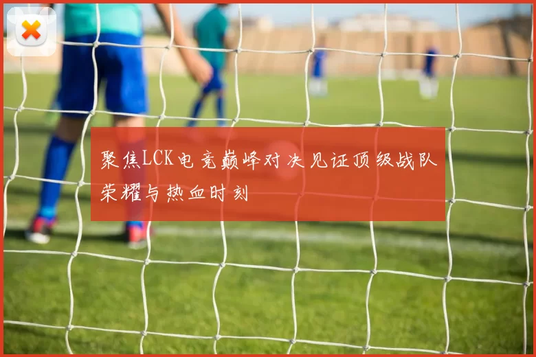 聚焦LCK电竞巅峰对决见证顶级战队荣耀与热血时刻