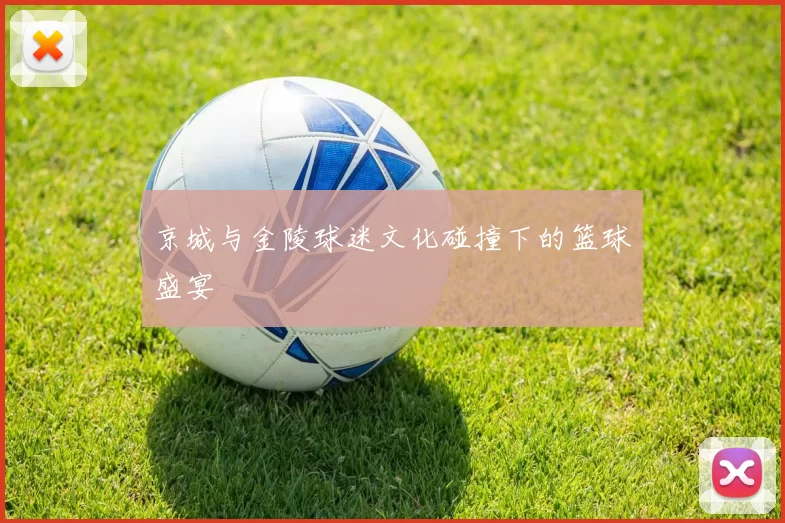 京城与金陵球迷文化碰撞下的篮球盛宴