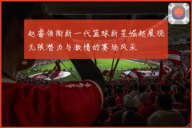 赵睿领衔新一代篮球新星崛起展现无限潜力与激情的赛场风采